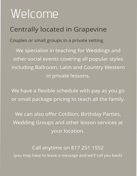 Welcome Centrally located in Grapevine Couples or small groups in a private setting We specialize in teaching for Weddings and other social events covering all popular styles including Ballroom, Latin and Country Western in private lessons.   We have a flexible schedule with pay as you go or small package pricing to teach all the family.   We can also offer Cotillion, Birthday Parties, Wedding Groups and other lesson services at your location.   Call anytime on 817 251 1552 (you may have to leave a message and we’ll call you back)